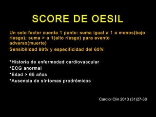 SCORE DE OESIL 
Un solo factor cuenta 1 punto: suma igual a 1 o menos(bajo 
riesgo); suma > a 1(alto riesgo) para evento 
adverso(muerte) 
Sensibilidad 88% y especificidad del 60% 
*Historia de enfermedad cardiovascular 
*ECG anormal 
*Edad > 65 años 
*Ausencia de síntomas prodrómicos 
Cardiol Clin 2013 (31)27-38 
 