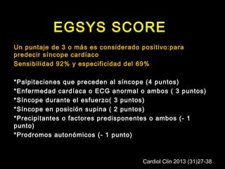 EGSYS SCORE 
Un puntaje de 3 o más es considerado positivo:para 
predecir síncope cardíaco 
Sensibilidad 92% y especificidad del 69% 
*Palpitaciones que preceden al síncope (4 puntos) 
*Enfermedad cardíaca o ECG anormal o ambos ( 3 puntos) 
*Síncope durante el esfuerzo( 3 puntos) 
*Síncope en posición supina ( 2 puntos) 
*Precipitantes o factores predisponentes o ambos (- 1 
punto) 
*Prodromos autonómicos (- 1 punto) 
Cardiol Clin 2013 (31)27-38 
 