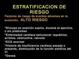 ESTRATIFICACION DE
RIESGO
Factores de riesgo de eventos adversos en la
evolución: ALTO RIESGO
*Síncope en posición supina, durante el ejercicio,
o sin pródromos
*Enfermedad cardíaca estructural: isquémico,
arritmia, obstructiva, valvular
*ECG anormal
*Historia de insuficiencia cardiaca pasada o
presente, disminución de la función sistólica del
VI
*Disnea
 
