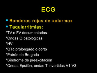 ECG
 Banderas rojas de «alarma»
 Taquiarritmias:
*TV o FV documentadas
*Ondas Q patológicas
*HVI
*QTc prolongado o corto
*Patrón de Brugada
*Síndrome de preexcitación
*Ondas Epsilón, ondas T invertidas V1-V3
 