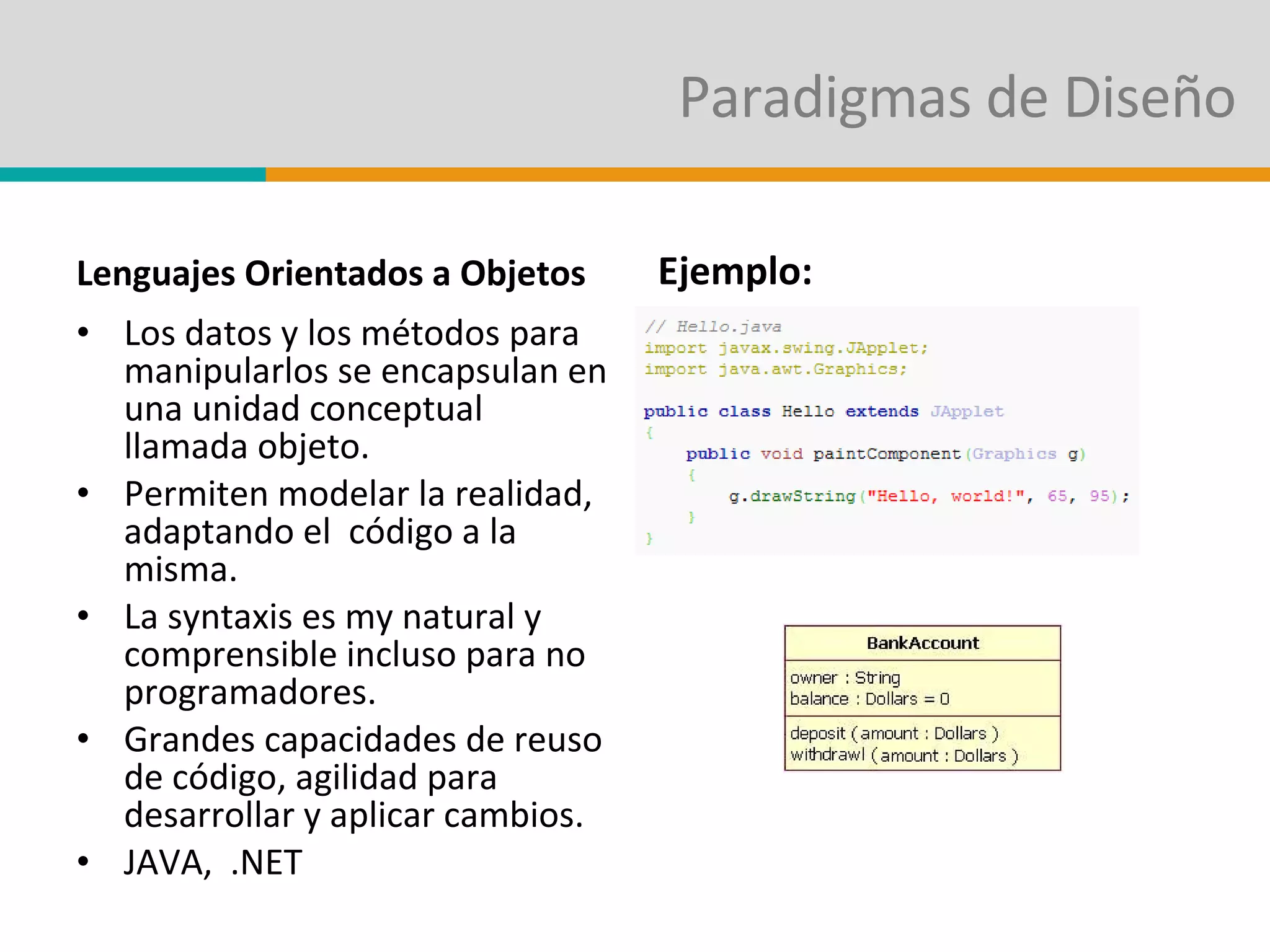 Paradigmas de Diseño Lenguajes Orientados a Objetos Los datos y los métodos para manipularlos se encapsulan en una unidad conceptual llamada objeto. Permiten modelar la realidad, adaptando el  código a la misma. La syntaxis es my natural y comprensible incluso para no programadores. Grandes capacidades de reuso de código, agilidad para desarrollar y aplicar cambios. JAVA,  .NET Ejemplo: 