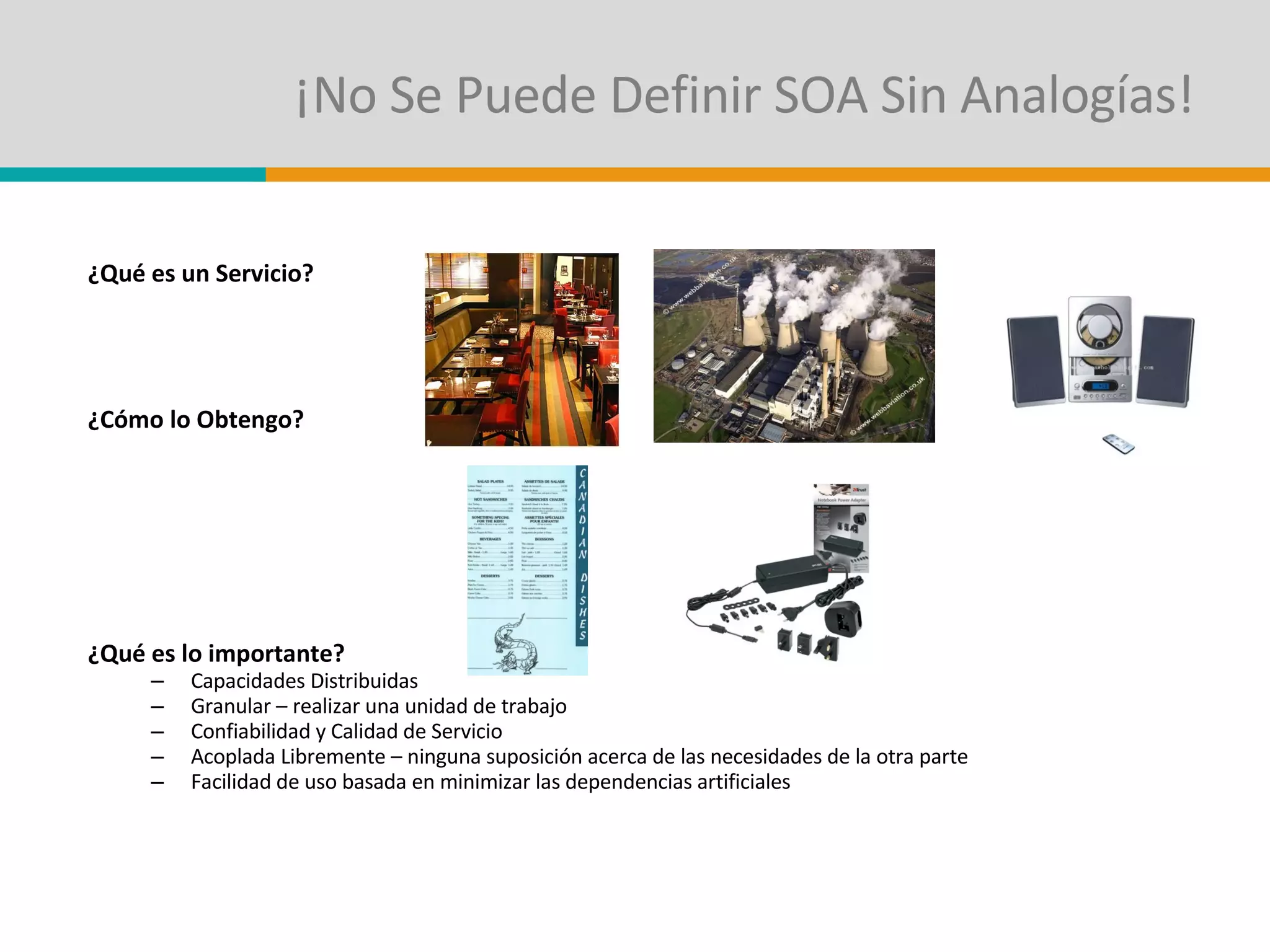 ¡No Se Puede Definir SOA Sin Analogías! ¿Qué es un Servicio? ¿Cómo lo Obtengo? ¿Qué es lo importante? Capacidades Distribuidas  Granular – realizar una unidad de trabajo Confiabilidad y Calidad de Servicio Acoplada Libremente – ninguna suposición acerca de las necesidades de la otra parte Facilidad de uso basada en minimizar las dependencias artificiales 