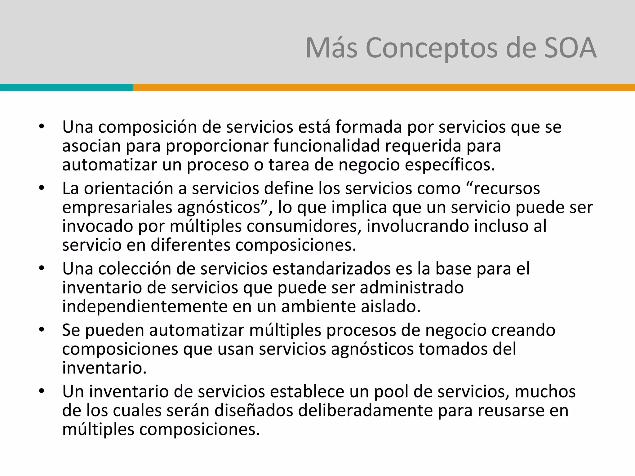 Más Conceptos de SOA Una composición de servicios está formada por servicios que se asocian para proporcionar funcionalidad requerida para automatizar un proceso o tarea de negocio específicos. La orientación a servicios define los servicios como “recursos empresariales agnósticos”, lo que implica que un servicio puede ser invocado por múltiples consumidores, involucrando incluso al servicio en diferentes composiciones. Una colección de servicios estandarizados es la base para el inventario de servicios que puede ser administrado independientemente en un ambiente aislado. Se pueden automatizar múltiples procesos de negocio creando composiciones que usan servicios agnósticos tomados del inventario. Un inventario de servicios establece un pool de servicios, muchos de los cuales serán diseñados deliberadamente para reusarse en múltiples composiciones. 