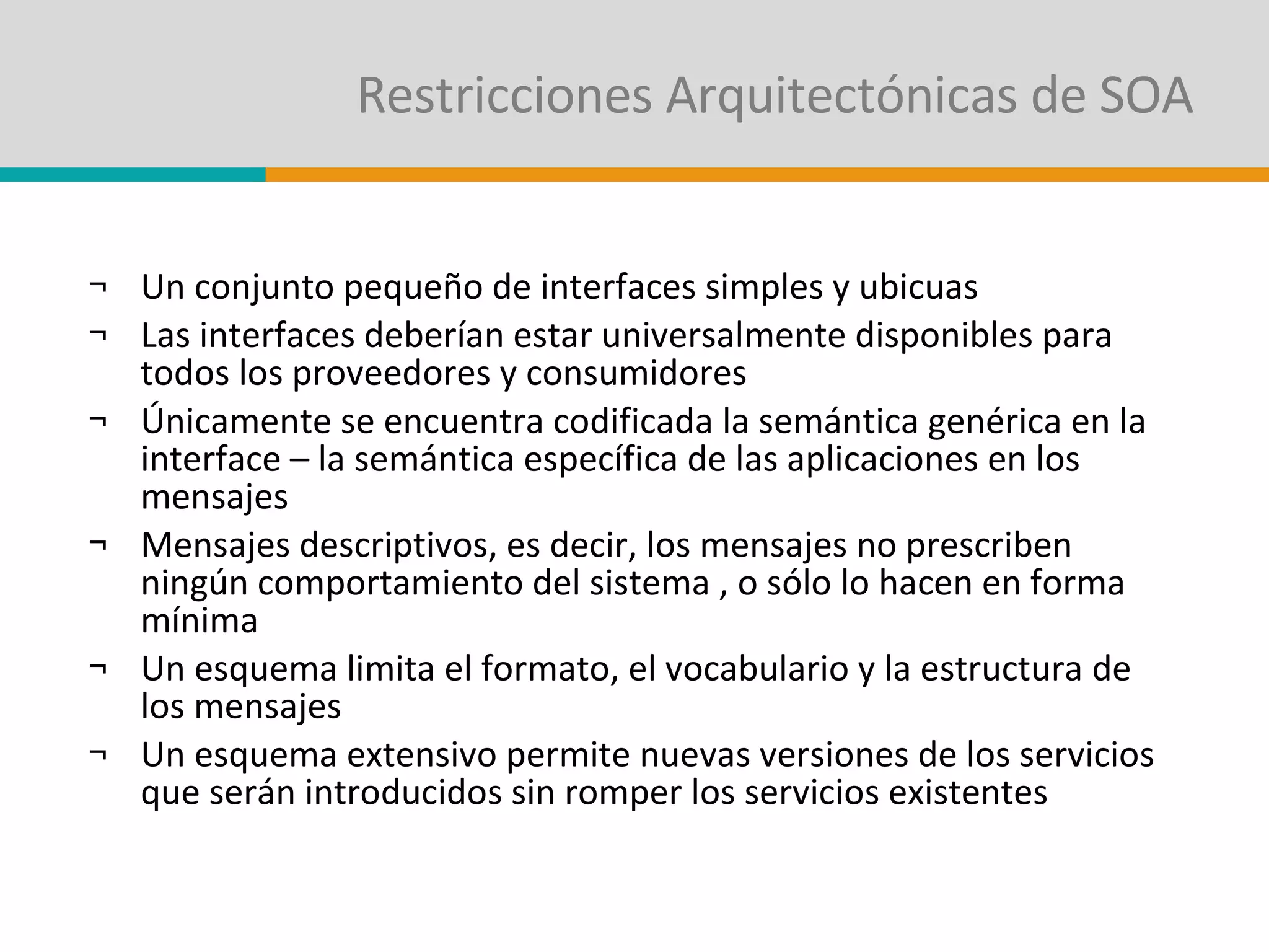 Restricciones Arquitectónicas de SOA Un conjunto pequeño de interfaces simples y ubicuas  Las interfaces deberían estar universalmente disponibles para todos los proveedores y consumidores Únicamente se encuentra codificada la semántica genérica en la interface – la semántica específica de las aplicaciones en los mensajes Mensajes descriptivos, es decir, los mensajes no prescriben ningún comportamiento del sistema , o sólo lo hacen en forma mínima Un esquema limita el formato, el vocabulario y la estructura de los mensajes Un esquema extensivo permite nuevas versiones de los servicios que serán introducidos sin romper los servicios existentes 