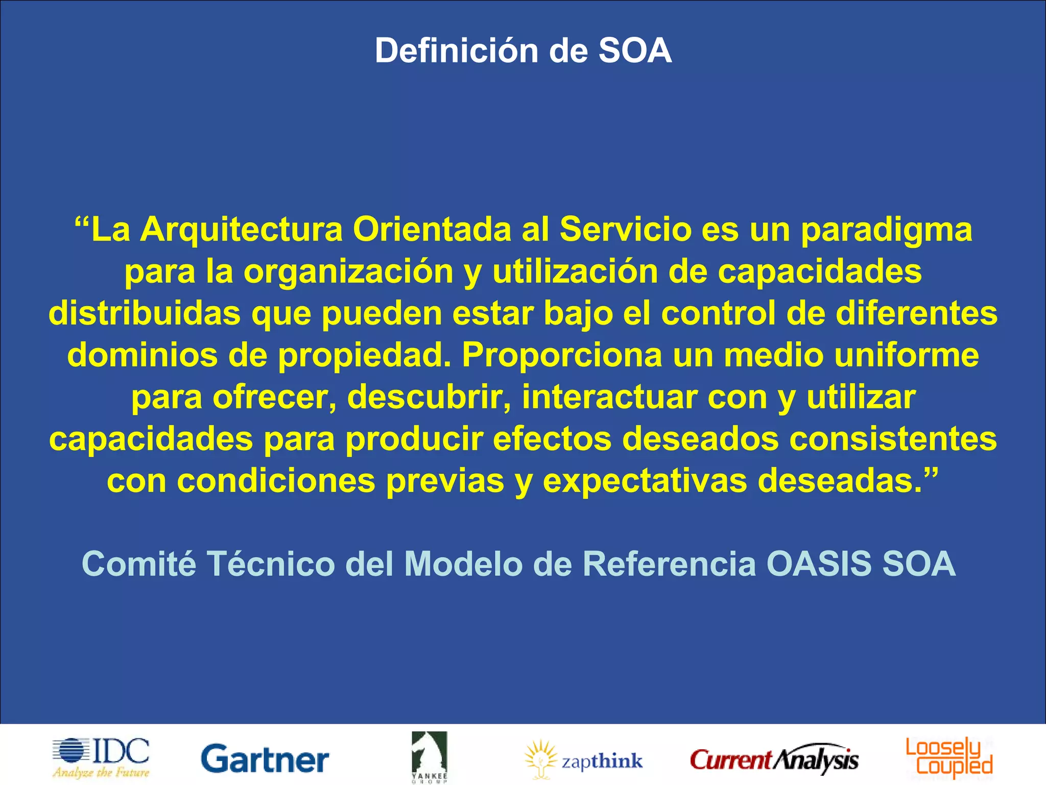Definición de SOA “ La Arquitectura Orientada al Servicio es un paradigma para la organización y utilización de capacidades distribuidas que pueden estar bajo el control de diferentes dominios de propiedad. Proporciona un medio uniforme para ofrecer, descubrir, interactuar con y utilizar capacidades para producir efectos deseados consistentes con condiciones previas y expectativas deseadas.” Comité Técnico del Modelo de Referencia OASIS SOA  