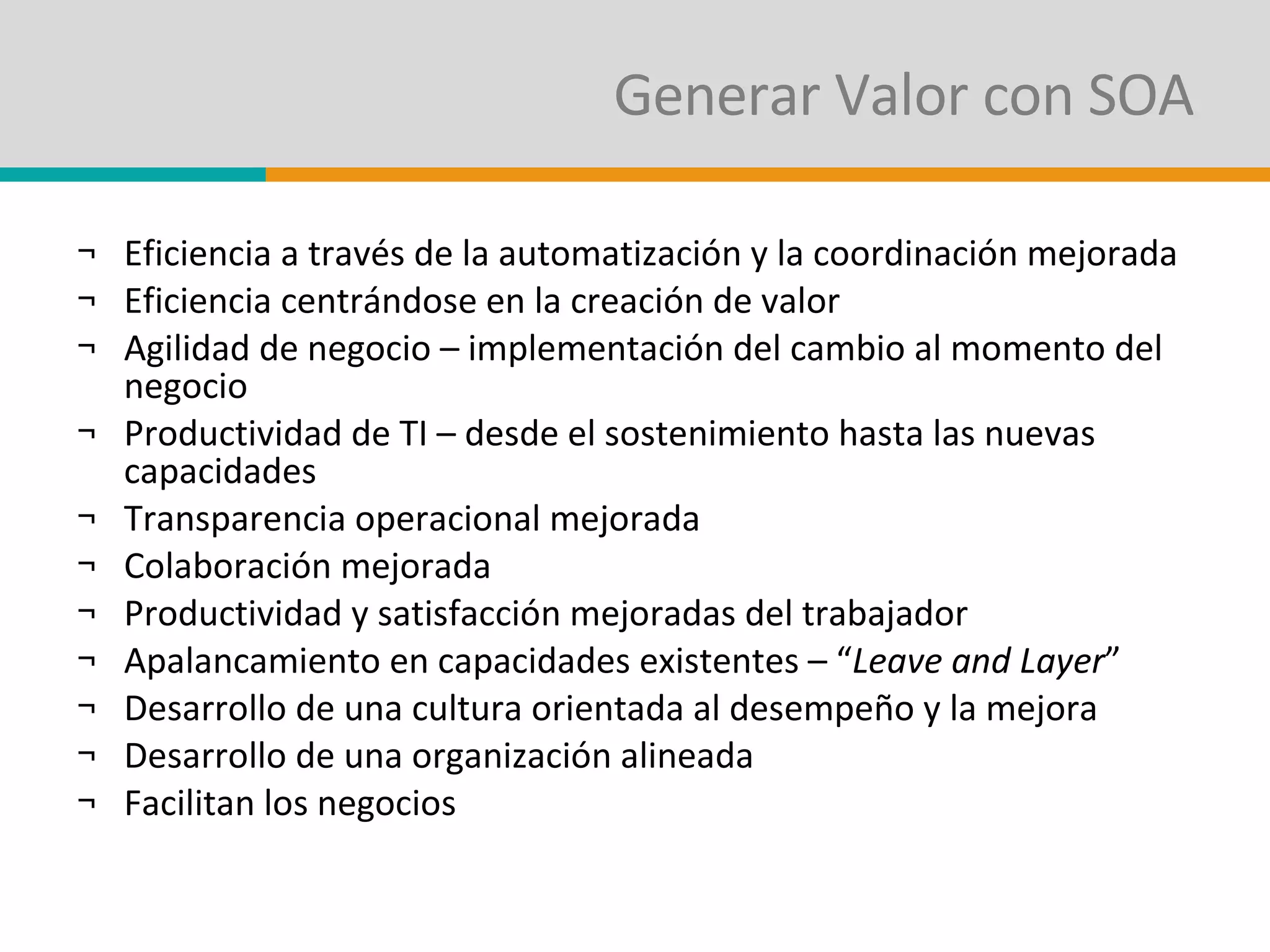 Generar Valor con SOA Eficiencia a través de la automatización y la coordinación mejorada Eficiencia centrándose en la creación de valor Agilidad de negocio – implementación del cambio al momento del negocio Productividad de TI – desde el sostenimiento hasta las nuevas capacidades Transparencia operacional mejorada Colaboración mejorada Productividad y satisfacción mejoradas del trabajador Apalancamiento en capacidades existentes – “ Leave and Layer ” Desarrollo de una cultura orientada al desempeño y la mejora Desarrollo de una organización alineada Facilitan los negocios 