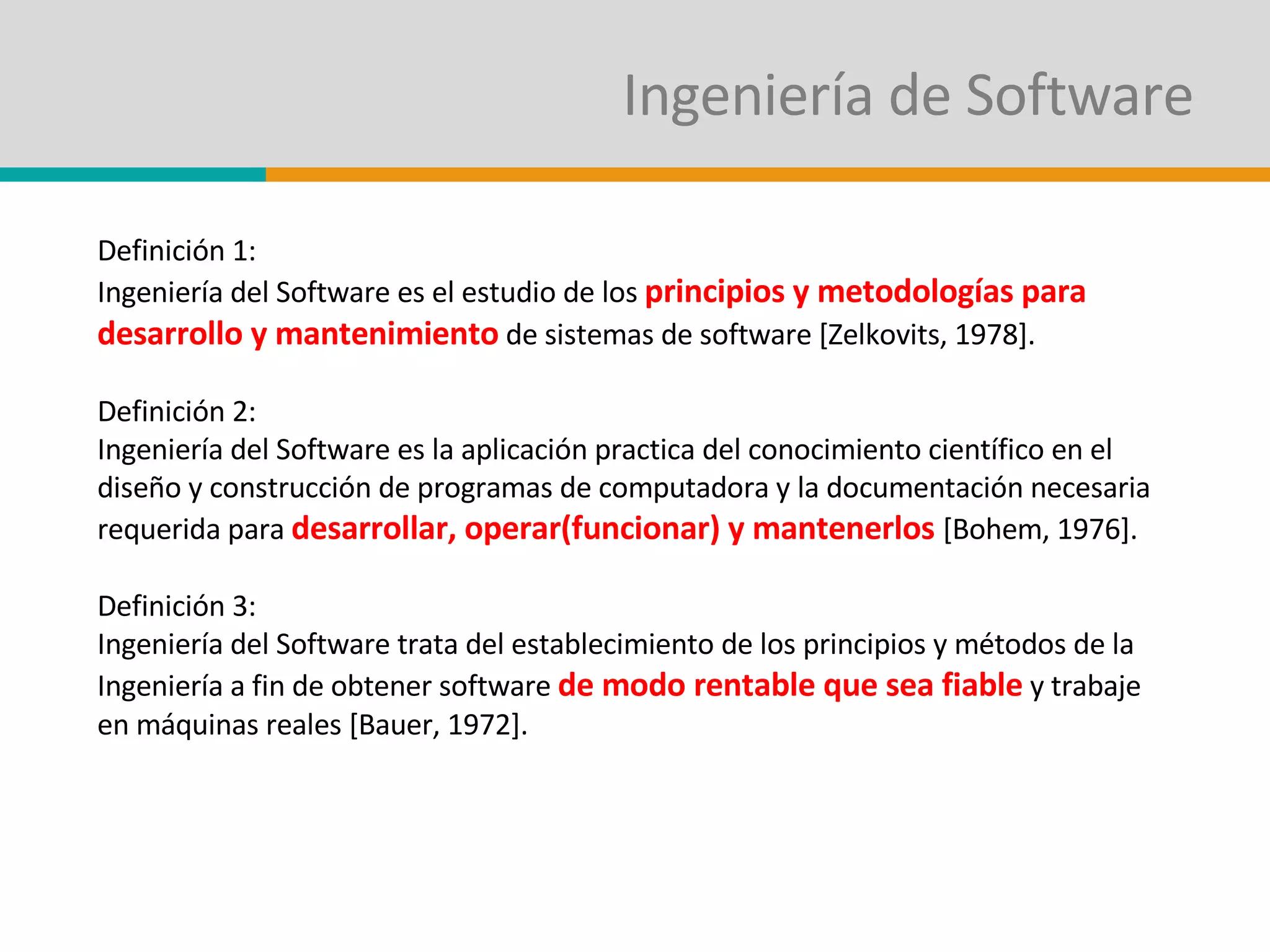 Ingeniería de Software Definición 1: Ingeniería del Software es el estudio de los  principios y metodologías para desarrollo y mantenimiento  de sistemas de software [Zelkovits, 1978]. Definición 2: Ingeniería del Software es la aplicación practica del conocimiento científico en el diseño y construcción de programas de computadora y la documentación necesaria requerida para  desarrollar, operar(funcionar) y mantenerlos  [Bohem, 1976]. Definición 3: Ingeniería del Software trata del establecimiento de los principios y métodos de la Ingeniería a fin de obtener software  de modo rentable que sea fiable  y trabaje en máquinas reales [Bauer, 1972]. 