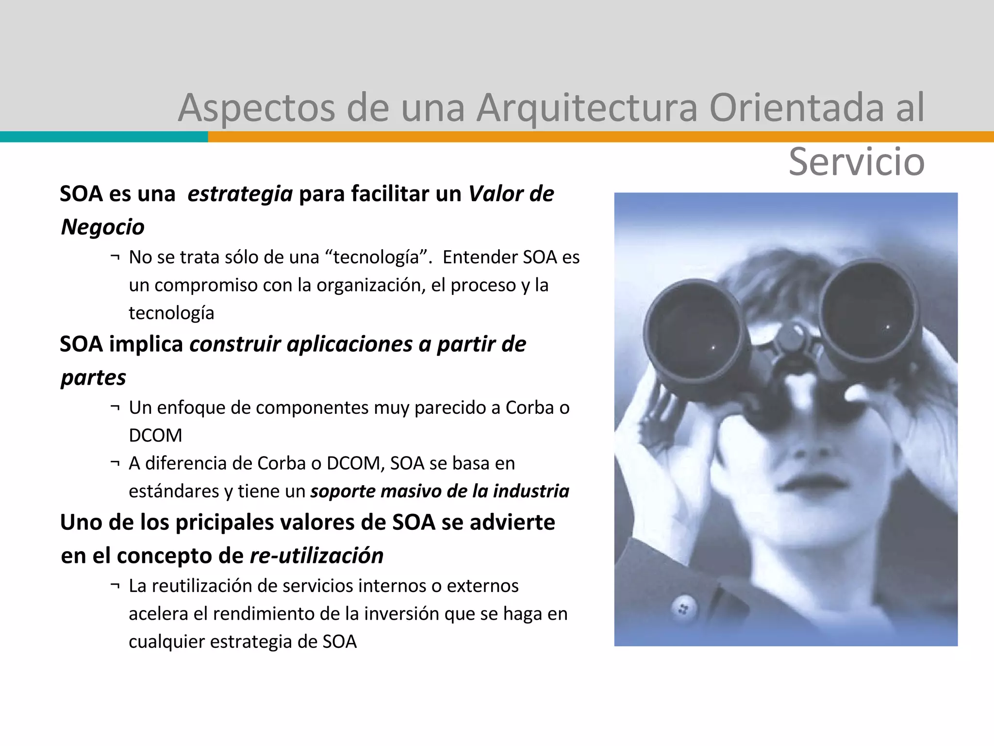 Aspectos de una Arquitectura Orientada al Servicio SOA es una  estrategia  para facilitar un  Valor de Negocio No se trata sólo de una “tecnología”.  Entender SOA es un compromiso con la organización, el proceso y la tecnología SOA implica  construir aplicaciones a partir de partes Un enfoque de componentes muy parecido a Corba o DCOM A diferencia de Corba o DCOM, SOA se basa en estándares y tiene un  soporte masivo de la industria Uno de los pricipales valores de SOA se advierte en el concepto de  re-utilización La reutilización de servicios internos o externos acelera el rendimiento de la inversión que se haga en cualquier estrategia de SOA  