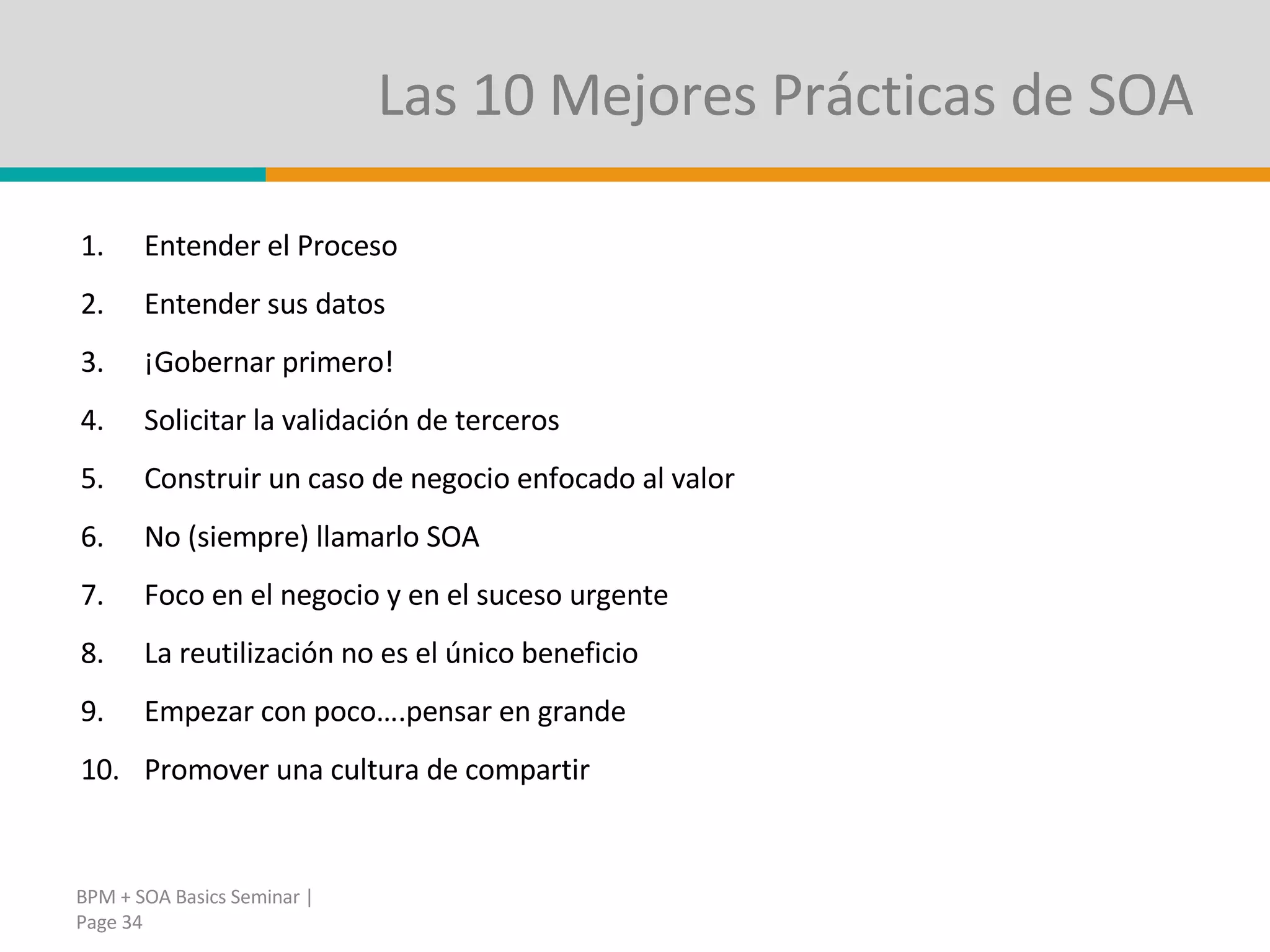 Las 10 Mejores Prácticas de SOA Entender el Proceso Entender sus datos ¡Gobernar primero! Solicitar la validación de terceros Construir un caso de negocio enfocado al valor No (siempre) llamarlo SOA Foco en el negocio y en el suceso urgente La reutilización no es el único beneficio Empezar con poco….pensar en grande Promover una cultura de compartir BPM + SOA Basics Seminar | Page  