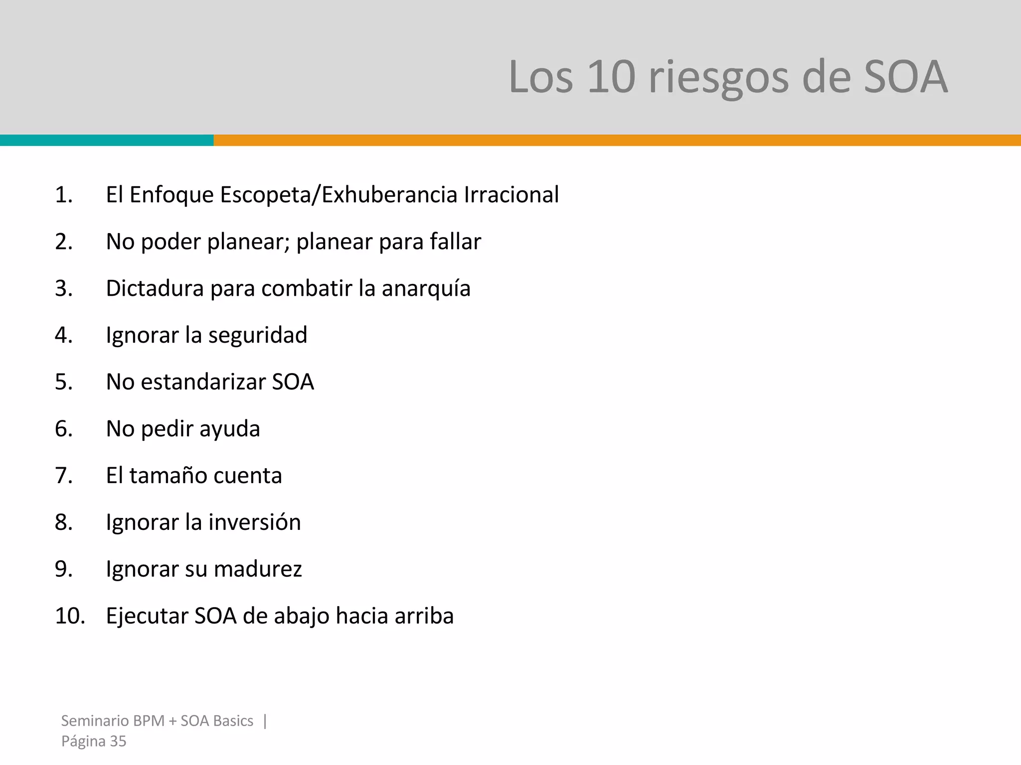 Los 10 riesgos de SOA  El Enfoque Escopeta/Exhuberancia Irracional No poder planear; planear para fallar Dictadura para combatir la anarquía Ignorar la seguridad No estandarizar SOA No pedir ayuda El tamaño cuenta Ignorar la inversión Ignorar su madurez Ejecutar SOA de abajo hacia arriba Seminario BPM + SOA Basics  | Página  