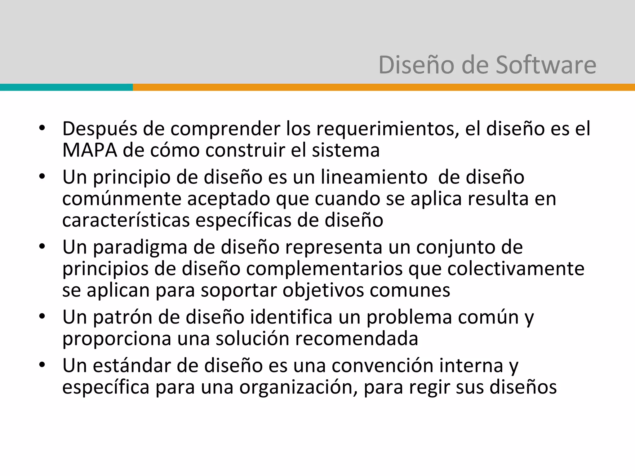 Diseño de Software Después de comprender los requerimientos, el diseño es el MAPA de cómo construir el sistema Un principio de diseño es un lineamiento  de diseño comúnmente aceptado que cuando se aplica resulta en características específicas de diseño Un paradigma de diseño representa un conjunto de principios de diseño complementarios que colectivamente se aplican para soportar objetivos comunes Un patrón de diseño identifica un problema común y proporciona una solución recomendada Un estándar de diseño es una convención interna y específica para una organización, para regir sus diseños 