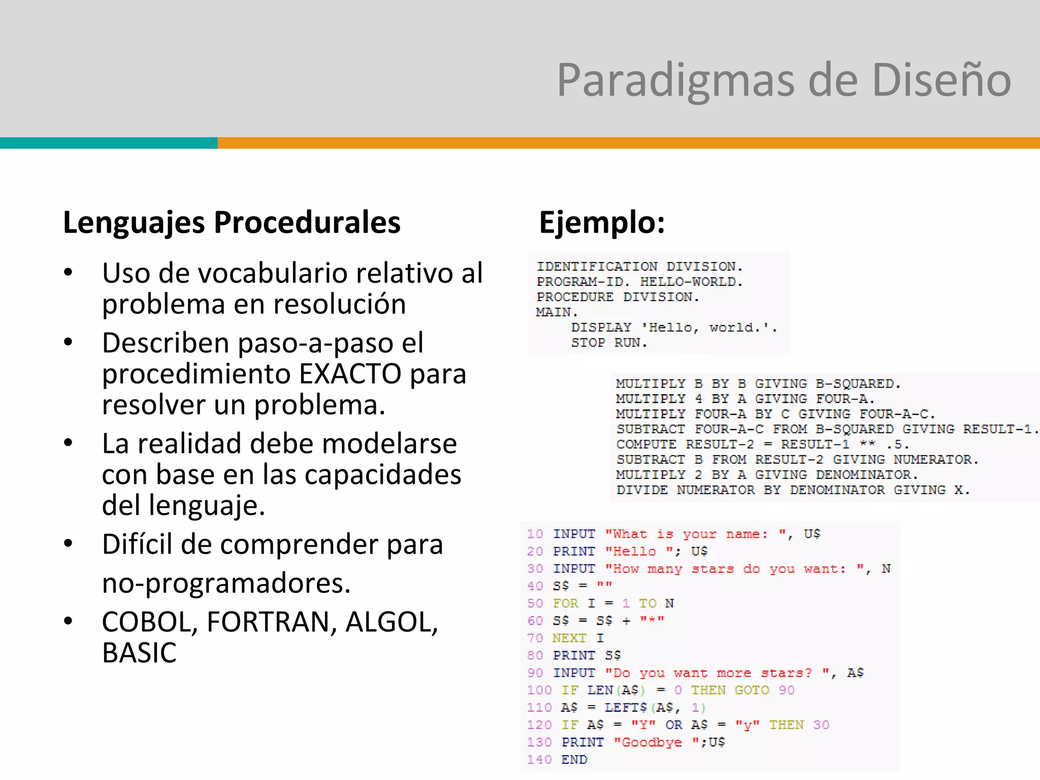 Paradigmas de Diseño Lenguajes Procedurales Uso de vocabulario relativo al problema en resolución Describen paso-a-paso el procedimiento EXACTO para resolver un problema. La realidad debe modelarse con base en las capacidades del lenguaje. Difícil de comprender para  no-programadores. COBOL, FORTRAN, ALGOL, BASIC Ejemplo: 