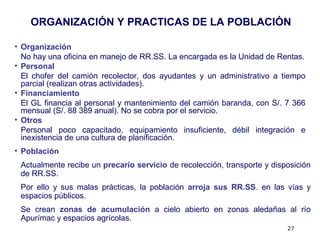 27
• Organización
No hay una oficina en manejo de RR.SS. La encargada es la Unidad de Rentas.
• Personal
El chofer del camión recolector, dos ayudantes y un administrativo a tiempo
parcial (realizan otras actividades).
• Financiamiento
El GL financia al personal y mantenimiento del camión baranda, con S/. 7 366
mensual (S/. 88 389 anual). No se cobra por el servicio.
• Otros
Personal poco capacitado, equipamiento insuficiente, débil integración e
inexistencia de una cultura de planificación.
ORGANIZACIÓN Y PRACTICAS DE LA POBLACIÓN
• Población
Actualmente recibe un precario servicio de recolección, transporte y disposición
de RR.SS.
Por ello y sus malas prácticas, la población arroja sus RR.SS. en las vías y
espacios públicos.
Se crean zonas de acumulación a cielo abierto en zonas aledañas al río
Apurímac y espacios agrícolas.
 