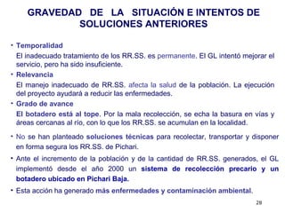 28
• Temporalidad
El inadecuado tratamiento de los RR.SS. es permanente. El GL intentó mejorar el
servicio, pero ha sido insuficiente.
• Relevancia
El manejo inadecuado de RR.SS. afecta la salud de la población. La ejecución
del proyecto ayudará a reducir las enfermedades.
• Grado de avance
El botadero está al tope. Por la mala recolección, se echa la basura en vías y
áreas cercanas al río, con lo que los RR.SS. se acumulan en la localidad.
GRAVEDAD DE LA SITUACIÓN E INTENTOS DE
SOLUCIONES ANTERIORES
• No se han planteado soluciones técnicas para recolectar, transportar y disponer
en forma segura los RR.SS. de Pichari.
• Ante el incremento de la población y de la cantidad de RR.SS. generados, el GL
implementó desde el año 2000 un sistema de recolección precario y un
botadero ubicado en Pichari Baja.
• Esta acción ha generado más enfermedades y contaminación ambiental.
 