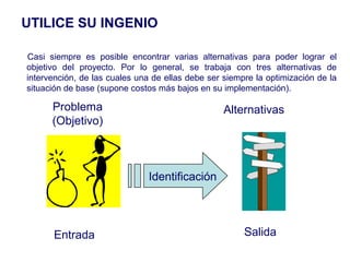 Casi siempre es posible encontrar varias alternativas para poder lograr el
objetivo del proyecto. Por lo general, se trabaja con tres alternativas de
intervención, de las cuales una de ellas debe ser siempre la optimización de la
situación de base (supone costos más bajos en su implementación).
Entrada Salida
Problema
(Objetivo)
Alternativas
Identificación
UTILICE SU INGENIO
 