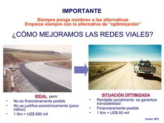 IDEAL, pero:
• No es financieramente posible
• No se justifica económicamente (poco
tráfico)
• 1 Km = US$ 600 mil
SITUACIÓN OPTIMIZADA
• Rentable socialmente: se garantiza
transitabilidad
• Financieramente posible
• 1 Km = US$ 60 mil
Fuente: MTC
¿CÓMO MEJORAMOS LAS REDES VIALES?
IMPORTANTE
Siempre ponga nombres a las alternativas
Empiece siempre con la alternativa de “optimización”
 