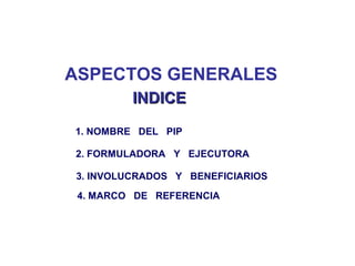 ASPECTOS GENERALES
1. NOMBRE DEL PIP
2. FORMULADORA Y EJECUTORA
3. INVOLUCRADOS Y BENEFICIARIOS
4. MARCO DE REFERENCIA
INDICEINDICE
 