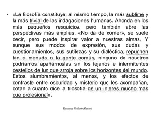 • »La filosofía constituye, al mismo tiempo, la más sublime y
la más trivial de las indagaciones humanas. Ahonda en los
más pequeños resquicios, pero también abre las
perspectivas más amplias. «No da de comer», se suele
decir, pero puede inspirar valor a nuestras almas. Y
aunque sus modos de expresión, sus dudas y
cuestionamientos, sus sutilezas y su dialéctica, repugnen
tan a menudo a la gente común, ninguno de nosotros
podríamos apañárnoslas sin los lejanos e intermitentes
destellos de luz que arroja sobre los horizontes del mundo.
Estos alumbramientos, al menos, y los efectos de
contraste entre oscuridad y misterio que les acompañan,
dotan a cuanto dice la filosofía de un interés mucho más
que profesional».
Gemma Muñoz-Alonso
 