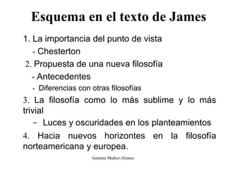 Esquema en el texto de James
1. La importancia del punto de vista
- Chesterton
2. Propuesta de una nueva filosofía
- Antecedentes
- Diferencias con otras filosofías
3. La filosofía como lo más sublime y lo más
trivial
- Luces y oscuridades en los planteamientos
4. Hacia nuevos horizontes en la filosofía
norteamericana y europea.
Gemma Muñoz-Alonso
 