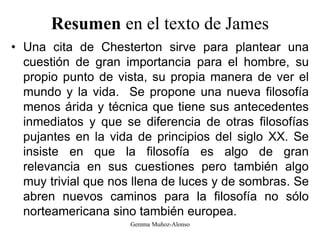 Resumen en el texto de James
• Una cita de Chesterton sirve para plantear una
cuestión de gran importancia para el hombre, su
propio punto de vista, su propia manera de ver el
mundo y la vida. Se propone una nueva filosofía
menos árida y técnica que tiene sus antecedentes
inmediatos y que se diferencia de otras filosofías
pujantes en la vida de principios del siglo XX. Se
insiste en que la filosofía es algo de gran
relevancia en sus cuestiones pero también algo
muy trivial que nos llena de luces y de sombras. Se
abren nuevos caminos para la filosofía no sólo
norteamericana sino también europea.
Gemma Muñoz-Alonso
 