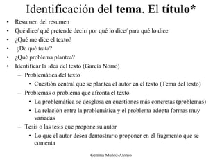 Identificación del tema. El título*
• Resumen del resumen
• Qué dice/ qué pretende decir/ por qué lo dice/ para qué lo dice
• ¿Qué me dice el texto?
• ¿De qué trata?
• ¿Qué problema plantea?
• Identificar la idea del texto (García Norro)
– Problemática del texto
• Cuestión central que se plantea el autor en el texto (Tema del texto)
– Problemas o problema que afronta el texto
• La problemática se desglosa en cuestiones más concretas (problemas)
• La relación entre la problemática y el problema adopta formas muy
variadas
– Tesis o las tesis que propone su autor
• Lo que el autor desea demostrar o proponer en el fragmento que se
comenta
Gemma Muñoz-Alonso
 
