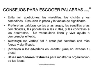 CONSEJOS PARA ESCOGER PALABRAS cassany*
• Evita las repeticiones, las muletillas, los clichés y los
comodines. Ensucian la prosa y la vacían de significado.
• Prefiere las palabras cortas a las largas, las sencillas a las
complicadas, las populares a las cultas, y las concretas a
las abstractas. Un vocabulario llano y vivo ayuda a
comprender el texto.
• Sustituye los verbos ser o estar por palabras con más
fuerza y significado.
• ¡Atención a los adverbios en -mente! ¡Que no invadan tu
prosa!
• Utiliza marcadores textuales para mostrar la organización
de tus ideas.
Gemma Muñoz-Alonso
 