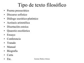 Tipo de texto filosófico
• Poema presocrático
• Discurso sofístico
• Diálogo socrático-platónico
• Acróasis aristotélica
• Disertación estoica
• Quaestio escolástica
• Ensayo
• Conferencia
• Tratado
• Manual
• Biografía
• Carta
• Etc. Gemma Muñoz-Alonso
 