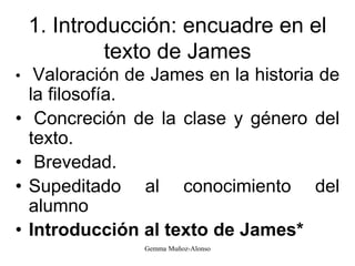 1. Introducción: encuadre en el
texto de James
• Valoración de James en la historia de
la filosofía.
• Concreción de la clase y género del
texto.
• Brevedad.
• Supeditado al conocimiento del
alumno
• Introducción al texto de James*
Gemma Muñoz-Alonso
 