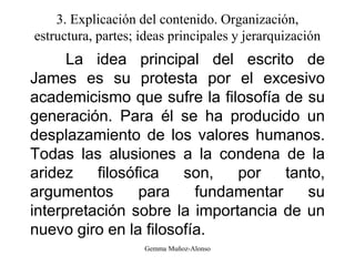 3. Explicación del contenido. Organización,
estructura, partes; ideas principales y jerarquización
La idea principal del escrito de
James es su protesta por el excesivo
academicismo que sufre la filosofía de su
generación. Para él se ha producido un
desplazamiento de los valores humanos.
Todas las alusiones a la condena de la
aridez filosófica son, por tanto,
argumentos para fundamentar su
interpretación sobre la importancia de un
nuevo giro en la filosofía.
Gemma Muñoz-Alonso
 