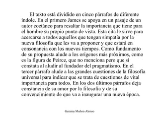 El texto está dividido en cinco párrafos de diferente
índole. En el primero James se apoya en un pasaje de un
autor coetáneo para resaltar la importancia que tiene para
el hombre su propio punto de vista. Esta cita le sirve para
acercarse a todos aquellos que tengan simpatía por la
nueva filosofía que les va a proponer y que estará en
consonancia con los nuevos tiempos. Como fundamento
de su propuesta alude a los orígenes más próximos, como
es la figura de Peirce, que no menciona pero que sí
constata al aludir al fundador del pragmatismo. En el
tercer párrafo alude a las grandes cuestiones de la filosofía
universal para indicar que se trata de cuestiones de vital
importancia para todos. En los dos últimos párrafos deja
constancia de su amor por la filosofía y de su
convencimiento de que va a inaugurar una nueva época.
Gemma Muñoz-Alonso
 