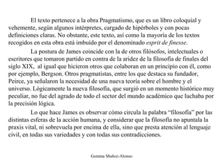 El texto pertenece a la obra Pragmatismo, que es un libro coloquial y
vehemente, según algunos intérpretes, cargado de hipérboles y con pocas
definiciones claras. No obstante, este texto, así como la mayoría de los textos
recogidos en esta obra está imbuído por el denominado esprit de finesse.
La postura de James coincide con la de otros filósofos, intelectuales o
escritores que tomaron partido en contra de la aridez de la filosofía de finales del
siglo XIX, al igual que hicieron otros que colaboran en un principio con él, como
por ejemplo, Bergson. Otros pragmatistas, entre los que destaca su fundador,
Peirce, ya señalaron la necesidad de una nueva teoría sobre el hombre y el
universo. Lógicamente la nueva filosofía, que surgió en un momento histórico muy
peculiar, no fue del agrado de todo el sector del mundo académico que luchaba por
la precisión lógica.
Lo que hace James es observar cómo circula la palabra “filosofía” por las
distintas esferas de la acción humana, y considerar que la filosofía no apuntala la
praxis vital, ni sobrevuela por encima de ella, sino que presta atención al lenguaje
civil, en todas sus variedades y con todas sus contradicciones.
Gemma Muñoz-Alonso
 