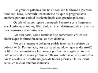 Las grandes palabras que ha custodiado la filosofía (Verdad,
Realidad, Dios, Libertad) tienen un uso así que el pragmatismo
empieza por una actitud insolente hacia esas grandes palabras.
Quizás el mayor reparo que pueda hacerse a este fragmento
sea el enfoque autobiográfico dado en él en detrimento de un análisis
más riguroso y desapasionado.
Por otra parte, cómo terminar este comentario crítico sin
aludir a que la situación actual es bien distinta.
Por eso el mensaje del autor podría tener para nosotros un
doble interés. Por un lado, nos acerca al mundo en que se desarrolló
la filosofía pragmatista y las razones por las que surgió; y por otro
lado nos conduce a una profunda reflexión sobre uno de los motivos
por los cuales la filosofía no goza de buena prensa en la sociedad
actual en la cual estamos inmersos.
Gemma Muñoz-Alonso
 
