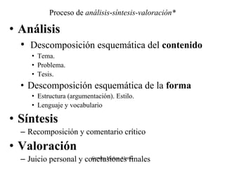 Proceso de análisis-síntesis-valoración*
• Análisis
• Descomposición esquemática del contenido
• Tema.
• Problema.
• Tesis.
• Descomposición esquemática de la forma
• Estructura (argumentación). Estilo.
• Lenguaje y vocabulario
• Síntesis
– Recomposición y comentario crítico
• Valoración
– Juicio personal y conclusiones finales
Gemma Muñoz-Alonso
 