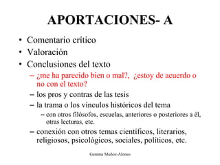 APORTACIONES- A
• Comentario crítico
• Valoración
• Conclusiones del texto
– ¿me ha parecido bien o mal?, ¿estoy de acuerdo o
no con el texto?
– los pros y contras de las tesis
– la trama o los vínculos históricos del tema
– con otros filósofos, escuelas, anteriores o posteriores a él,
otras lecturas, etc.
– conexión con otros temas científicos, literarios,
religiosos, psicológicos, sociales, políticos, etc.
Gemma Muñoz-Alonso
 