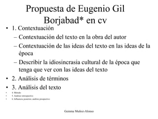 Propuesta de Eugenio Gil
Borjabad* en cv
• 1. Contextuación
– Contextuación del texto en la obra del autor
– Contextuación de las ideas del texto en las ideas de la
época
– Describir la idiosincrasia cultural de la época que
tenga que ver con las ideas del texto
• 2. Análisis de términos
• 3. Análisis del texto
• 4. Método
• 5. Análisis retrospectivo
• 6. Influencia posterior, análisis prospectivo
Gemma Muñoz-Alonso
 