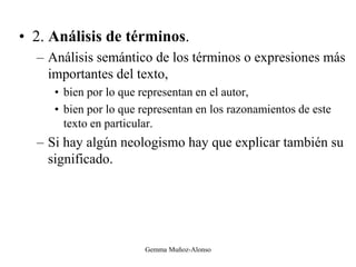 • 2. Análisis de términos.
– Análisis semántico de los términos o expresiones más
importantes del texto,
• bien por lo que representan en el autor,
• bien por lo que representan en los razonamientos de este
texto en particular.
– Si hay algún neologismo hay que explicar también su
significado.
Gemma Muñoz-Alonso
 