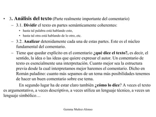 • 3. Análisis del texto (Parte realmente importante del comentario)
– 3.1. Dividir el texto en partes semánticamente coherentes:
• hasta tal palabra está hablando esto,
• hasta tal otra está hablando de lo otro, etc.
– 3.2. Analizar detenidamente cada una de estas partes. Este es el núcleo
fundamental del comentario.
– Tiene que quedar explícito en el comentario ¿qué dice el texto?, es decir, el
sentido, la idea o las ideas que quiere expresar el autor. Un comentario de
texto es esencialmente una interpretación. Cuanto mejor sea la estructura
previa desde la cual interpretamos mejor haremos el comentario. Dicho en
Román paladino: cuanto más sepamos de un tema más posibilidades tenemos
de hacer un buen comentario sobre ese tema.
En segundo lugar ha de estar claro también ¿cómo lo dice? A veces el texto
es argumentativo, a veces descriptivo, a veces utiliza un lenguaje técnico, a veces un
lenguaje simbólico…
Gemma Muñoz-Alonso
 