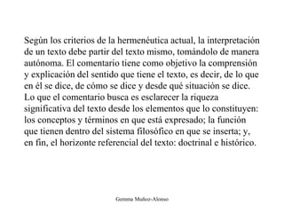 Según los criterios de la hermenéutica actual, la interpretación
de un texto debe partir del texto mismo, tomándolo de manera
autónoma. El comentario tiene como objetivo la comprensión
y explicación del sentido que tiene el texto, es decir, de lo que
en él se dice, de cómo se dice y desde qué situación se dice.
Lo que el comentario busca es esclarecer la riqueza
significativa del texto desde los elementos que lo constituyen:
los conceptos y términos en que está expresado; la función
que tienen dentro del sistema filosófico en que se inserta; y,
en fin, el horizonte referencial del texto: doctrinal e histórico.
Gemma Muñoz-Alonso
 