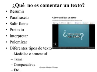 ¿Qué no es comentar un texto?
• Resumir
• Parafrasear
• Salir fuera
• Pretexto
• Interpretar
• Polemizar
• Diferentes tipos de texto
– Modélico o sentencial
– Tema
– Comparativos
– Etc.
Gemma Muñoz-Alonso
 