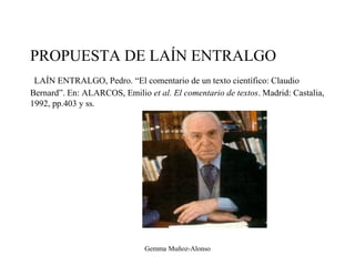 PROPUESTA DE LAÍN ENTRALGO
LAÍN ENTRALGO, Pedro. “El comentario de un texto científico: Claudio
Bernard”. En: ALARCOS, Emilio et al. El comentario de textos. Madrid: Castalia,
1992, pp.403 y ss.
Gemma Muñoz-Alonso
 