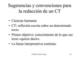 Sugerencias y convenciones para
la redacción de un CT
• Ciencias humanas
• CT: reflexión escrita sobre un determinado
texto.
• Primer objetivo: conocimiento de lo que ese
texto «quiere decir».
• La faena interpretativa continúa.
64
G.Muñoz-Alonso López
 