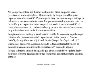 No siempre acontece así. Los textos literarios dicen no pocas veces
(recuérdese, sumo ejemplo, el Quijote) más de lo que con ellos quiso
expresar quien los escribió. Por otra parte, hay ocasiones en que la torpeza
del autor, o acaso su voluntaria doblez, ponen cierta discrepancia entre su
intención y su expresión, entre lo que él quiso decir cuando escribió el
texto y lo que su escrito realmente dice; y de tal vicio no quedan exentas
muy señaladas cimas de la literatura científica.
Pongámonos, sin embargo, en el más favorable de los casos: aquel en que
coinciden la personal voluntad expresiva del autor (lo que él "quiso
decir") y la significación objetiva del texto (lo que éste "quiere decir").
Cuando así acontezca, ¿quedará agotada la faena interpretativa con el
descubrimiento de esa invisible coincidencia?. En modo alguno.
Porque la interna unidad de aquello que el texto científico "quiere decir",
podrá ser siempre desglosada en tres fracciones conceptualmente distintas
entre sí:
Gemma Muñoz-Alonso
 