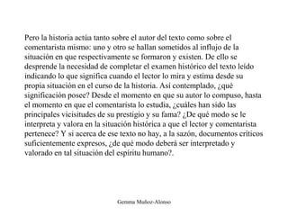 Pero la historia actúa tanto sobre el autor del texto como sobre el
comentarista mismo: uno y otro se hallan sometidos al influjo de la
situación en que respectivamente se formaron y existen. De ello se
desprende la necesidad de completar el examen histórico del texto leído
indicando lo que significa cuando el lector lo mira y estima desde su
propia situación en el curso de la historia. Así contemplado, ¿qué
significación posee? Desde el momento en que su autor lo compuso, hasta
el momento en que el comentarista lo estudia, ¿cuáles han sido las
principales vicisitudes de su prestigio y su fama? ¿De qué modo se le
interpreta y valora en la situación histórica a que el lector y comentarista
pertenece? Y si acerca de ese texto no hay, a la sazón, documentos críticos
suficientemente expresos, ¿de qué modo deberá ser interpretado y
valorado en tal situación del espíritu humano?.
Gemma Muñoz-Alonso
 