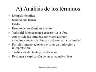 A) Análisis de los términos
• Sinopsis histórica
• Sentido que tienen
• Estilo
• Estudio de los términos nuevos
• Valor del idioma en que está escrita la obra
• Análisis de los términos con vistas a situar
cronológicamente la obra y a determinar la paternidad
• Posibles interpolaciones y errores de traducción e
interpretación.
• Traducción del texto y justificación
• Resumen y explicación de las principales ideas
Gemma Muñoz-Alonso
 