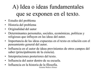 A) Idea o ideas fundamentales
que se exponen en el texto.
• Estudio del problema
• Historia del problema
• Originalidad del autor
• Determinantes personales, sociales, económicas, políticas y
religiosas que influyen en las ideas del autor.
• Importancia de las ideas expuestas en el texto en relación con el
pensamiento general del autor.
• Influencia en el autor de ideas provinientes de otros campos del
saber (principalmente de la ciencia).
• Interpretaciones posteriores del texto.
• Influencia del autor dentro de su escuela.
• Influencia en la historia de la filosofía.
Gemma Muñoz-Alonso
 