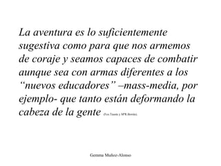 La aventura es lo suficientemente
sugestiva como para que nos armemos
de coraje y seamos capaces de combatir
aunque sea con armas diferentes a los
“nuevos educadores” –mass-media, por
ejemplo- que tanto están deformando la
cabeza de la gente (Fco.Tauste y MªR.Borrás).
Gemma Muñoz-Alonso
 