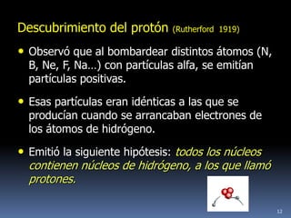 Descubrimiento del protón      (Rutherford 1919)

• Observó que al bombardear distintos átomos (N,
  B, Ne, F, Na…) con partículas alfa, se emitían
  partículas positivas.

• Esas partículas eran idénticas a las que se
  producían cuando se arrancaban electrones de
  los átomos de hidrógeno.

• Emitió la siguiente hipótesis: todos los núcleos
  contienen núcleos de hidrógeno, a los que llamó
  protones.

                                                     12
 