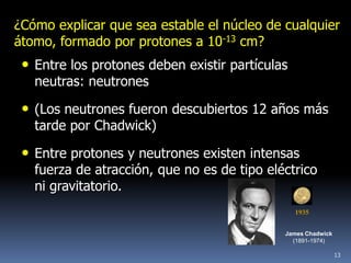 ¿Cómo explicar que sea estable el núcleo de cualquier
átomo, formado por protones a 10-13 cm?
 • Entre los protones deben existir partículas
   neutras: neutrones

 • (Los neutrones fueron descubiertos 12 años más
   tarde por Chadwick)

 • Entre protones y neutrones existen intensas
   fuerza de atracción, que no es de tipo eléctrico
   ni gravitatorio.
                                                 1935


                                             James Chadwick
                                               (1891-1974)

                                                              13
 