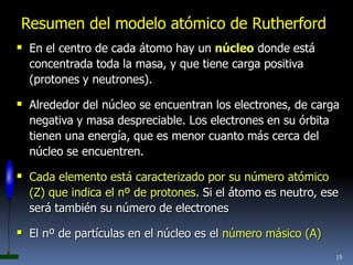 Resumen del modelo atómico de Rutherford
 En el centro de cada átomo hay un núcleo donde está
  concentrada toda la masa, y que tiene carga positiva
  (protones y neutrones).

 Alrededor del núcleo se encuentran los electrones, de carga
  negativa y masa despreciable. Los electrones en su órbita
  tienen una energía, que es menor cuanto más cerca del
  núcleo se encuentren.

 Cada elemento está caracterizado por su número atómico
  (Z) que indica el nº de protones. Si el átomo es neutro, ese
  será también su número de electrones

 El nº de partículas en el núcleo es el número másico (A)
                                                              15
 