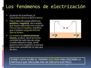 Los fenómenos de electrización
 pusieron de manifiesto, la
  naturaleza eléctrica de la materia
 Hay 2 tipos de cargas eléctricas:
  positiva y negativa. dos cuerpos
  que hayan adquirido una carga del
  mismo tipo se repelen, mientras
  que si poseen carga de distinto
  tipo se atraen.
 La materia es eléctricamente
  neutra, es decir, tiene la misma
  cantidad de cada tipo de carga.
  cuando adquiere carga, tanto
  positiva como negativa, es porque
  tiene más cantidad de un tipo que
  de otro



    STONEY (1874) ACUÑO EL TERMINO ELECTRÓN PARA DESCRIBIR LA
    PARTÍCULA QUE CIRCULABA POR UN CIRCUITO ELÉCTRICO.
                                                 20
 